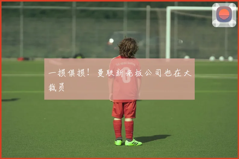 一损俱损！曼联新老板公司也在大裁员