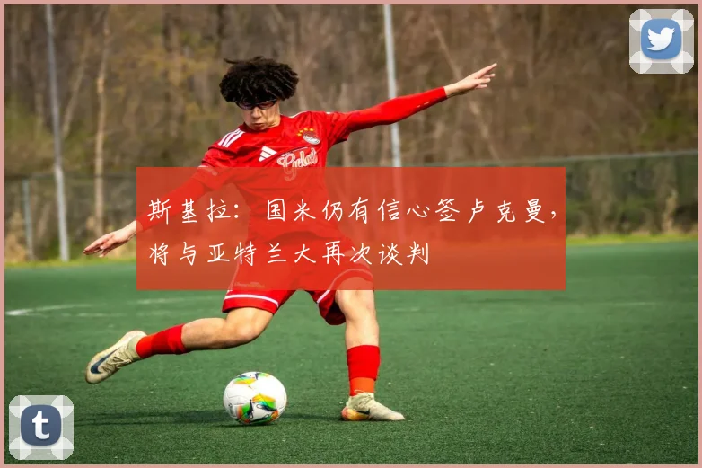 斯基拉：国米仍有信心签卢克曼，将与亚特兰大再次谈判