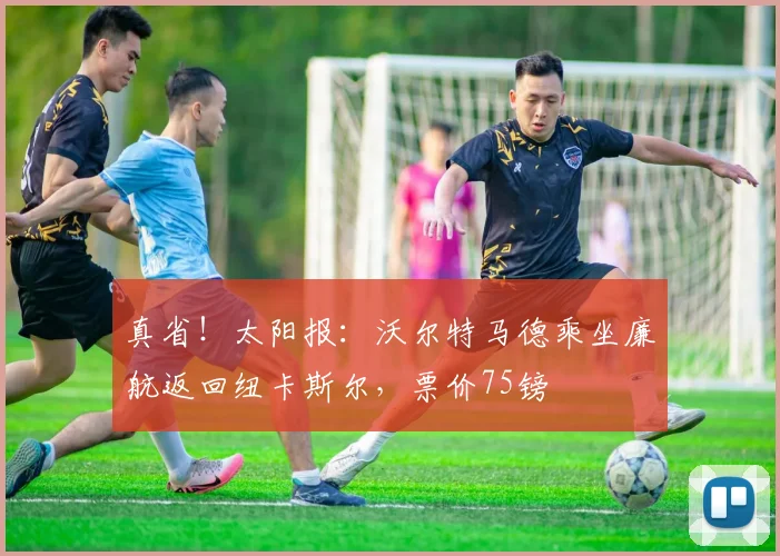 真省！太阳报：沃尔特马德乘坐廉航返回纽卡斯尔，票价75镑